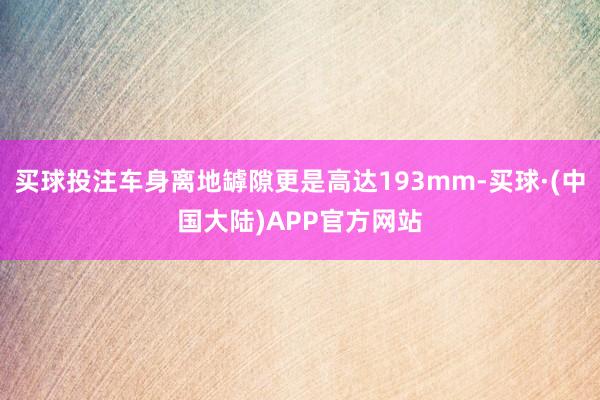 买球投注车身离地罅隙更是高达193mm-买球·(中国大陆)APP官方网站