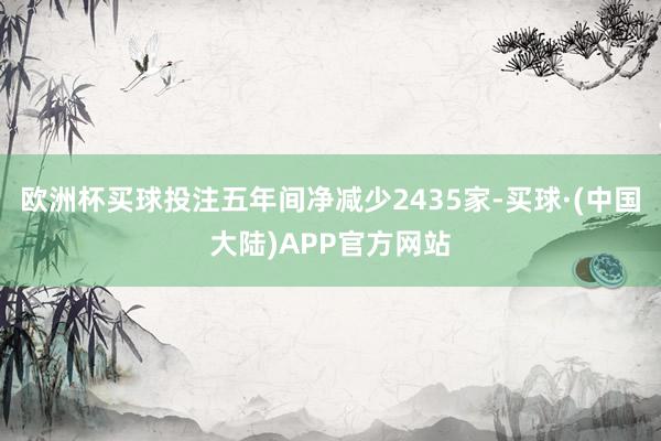 欧洲杯买球投注五年间净减少2435家-买球·(中国大陆)APP官方网站