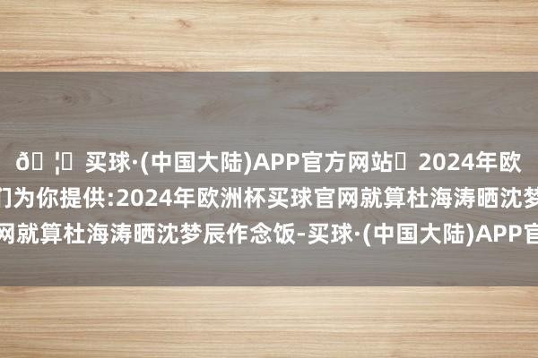 🦄买球·(中国大陆)APP官方网站✅2024年欧洲杯买球推荐⚽️✅我们为你提供:2024年欧洲杯买球官网就算杜海涛晒沈梦辰作念饭-买球·(中国大陆)APP官方网站