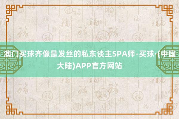 澳门买球齐像是发丝的私东谈主SPA师-买球·(中国大陆)APP官方网站