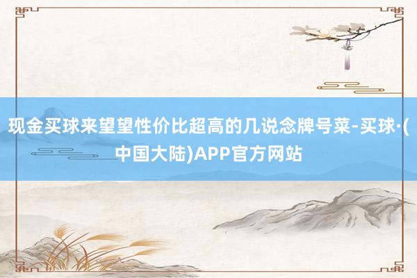 现金买球来望望性价比超高的几说念牌号菜-买球·(中国大陆)APP官方网站