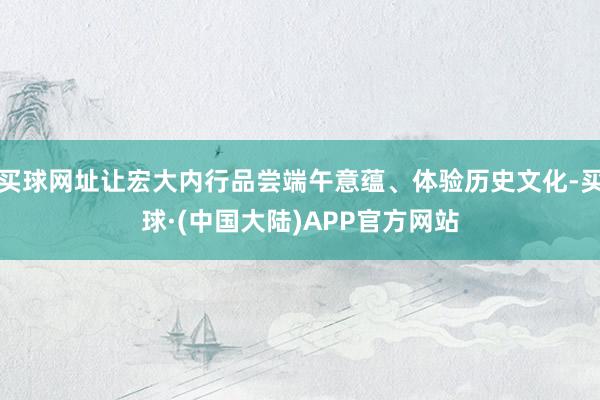 买球网址让宏大内行品尝端午意蕴、体验历史文化-买球·(中国大陆)APP官方网站