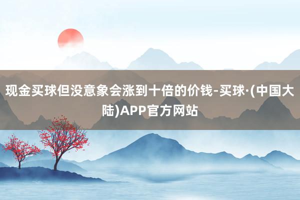 现金买球但没意象会涨到十倍的价钱-买球·(中国大陆)APP官方网站