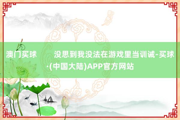 澳门买球        没思到我没法在游戏里当训诫-买球·(中国大陆)APP官方网站