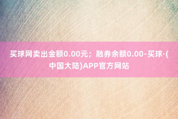 买球网卖出金额0.00元；融券余额0.00-买球·(中国大陆)APP官方网站
