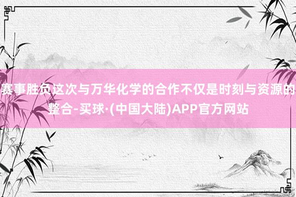赛事胜负这次与万华化学的合作不仅是时刻与资源的整合-买球·(中国大陆)APP官方网站