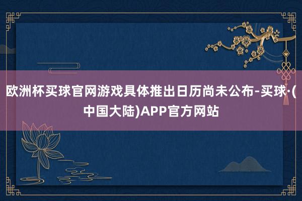欧洲杯买球官网游戏具体推出日历尚未公布-买球·(中国大陆)APP官方网站