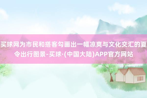 买球网为市民和搭客勾画出一幅凉爽与文化交汇的夏令出行图景-买球·(中国大陆)APP官方网站
