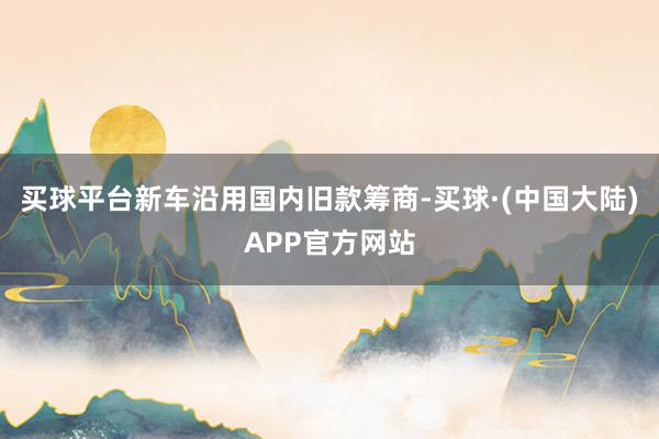 买球平台新车沿用国内旧款筹商-买球·(中国大陆)APP官方网站