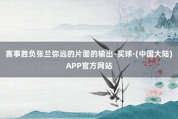 赛事胜负张兰弥远的片面的输出-买球·(中国大陆)APP官方网站