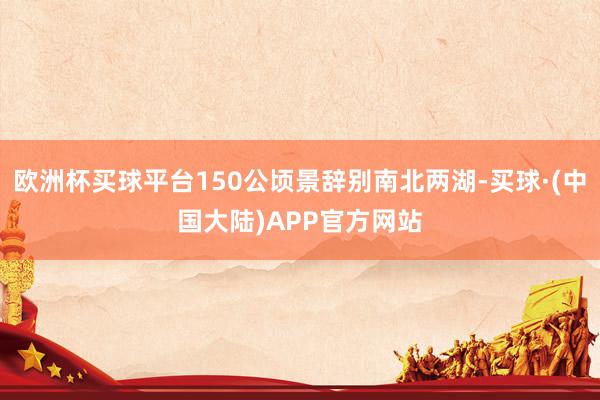 欧洲杯买球平台150公顷景辞别南北两湖-买球·(中国大陆)APP官方网站