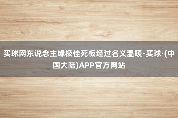 买球网东说念主缘极佳死板经过名义温暖-买球·(中国大陆)APP官方网站