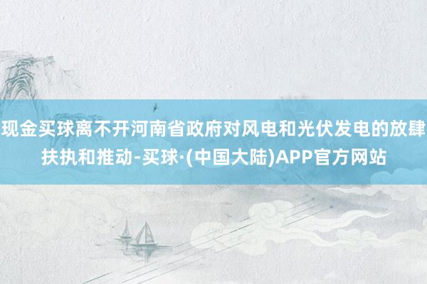 现金买球离不开河南省政府对风电和光伏发电的放肆扶执和推动-买球·(中国大陆)APP官方网站