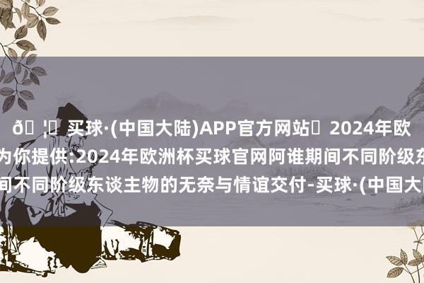 🦄买球·(中国大陆)APP官方网站✅2024年欧洲杯买球推荐⚽️✅我们为你提供:2024年欧洲杯买球官网阿谁期间不同阶级东谈主物的无奈与情谊交付-买球·(中国大陆)APP官方网站