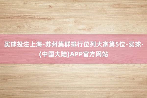 买球投注上海-苏州集群排行位列大家第5位-买球·(中国大陆)APP官方网站