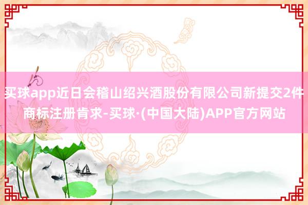买球app近日会稽山绍兴酒股份有限公司新提交2件商标注册肯求-买球·(中国大陆)APP官方网站
