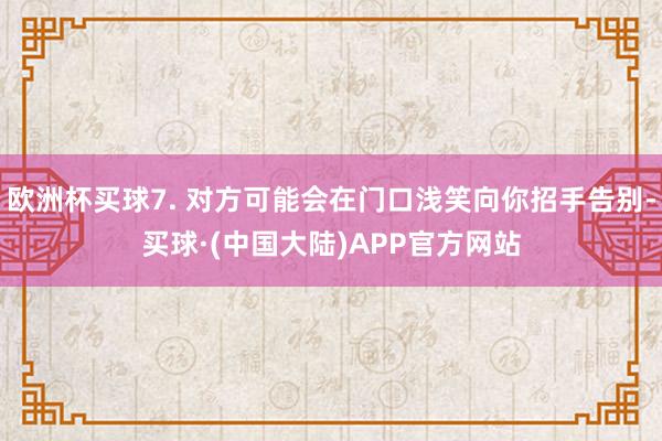 欧洲杯买球7. 对方可能会在门口浅笑向你招手告别-买球·(中国大陆)APP官方网站
