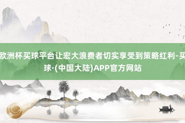 欧洲杯买球平台让宏大浪费者切实享受到策略红利-买球·(中国大陆)APP官方网站