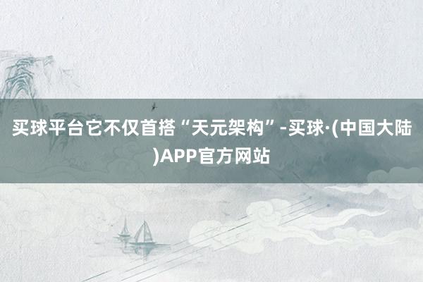买球平台它不仅首搭“天元架构”-买球·(中国大陆)APP官方网站