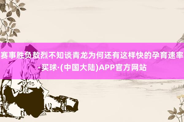 赛事胜负敖烈不知谈青龙为何还有这样快的孕育速率-买球·(中国大陆)APP官方网站