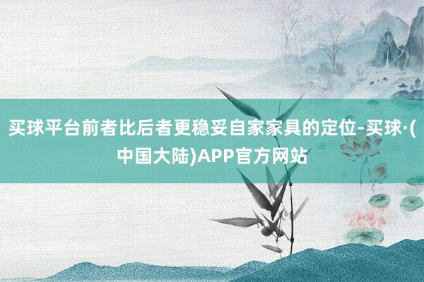 买球平台前者比后者更稳妥自家家具的定位-买球·(中国大陆)APP官方网站