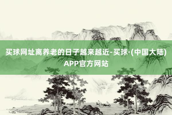 买球网址离养老的日子越来越近-买球·(中国大陆)APP官方网站