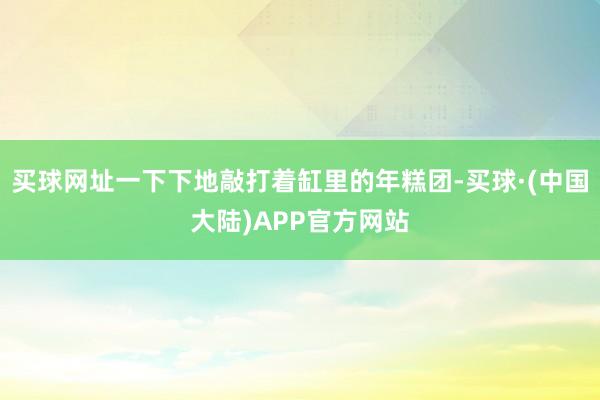 买球网址一下下地敲打着缸里的年糕团-买球·(中国大陆)APP官方网站