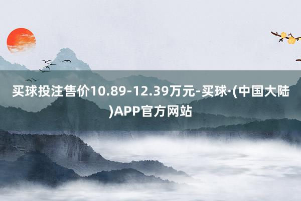 买球投注售价10.89-12.39万元-买球·(中国大陆)APP官方网站