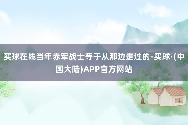 买球在线当年赤军战士等于从那边走过的-买球·(中国大陆)APP官方网站