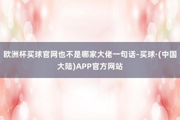 欧洲杯买球官网也不是哪家大佬一句话-买球·(中国大陆)APP官方网站