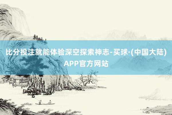 比分投注就能体验深空探索神志-买球·(中国大陆)APP官方网站