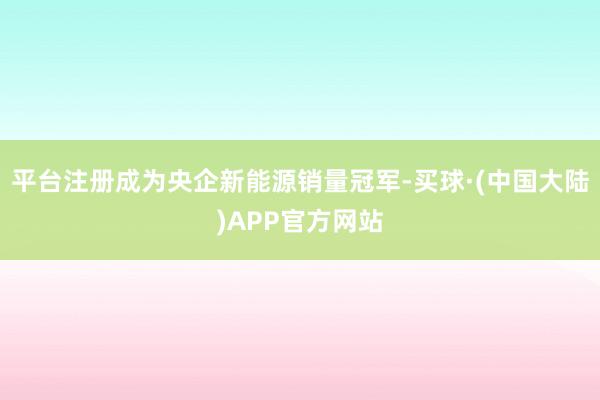 平台注册成为央企新能源销量冠军-买球·(中国大陆)APP官方网站