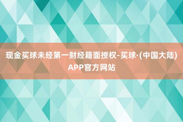 现金买球未经第一财经籍面授权-买球·(中国大陆)APP官方网站