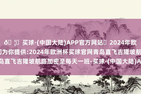 🦄买球·(中国大陆)APP官方网站✅2024年欧洲杯买球推荐⚽️✅我们为你提供:2024年欧洲杯买球官网青岛直飞吉隆坡航路加密至每天一班-买球·(中国大陆)APP官方网站