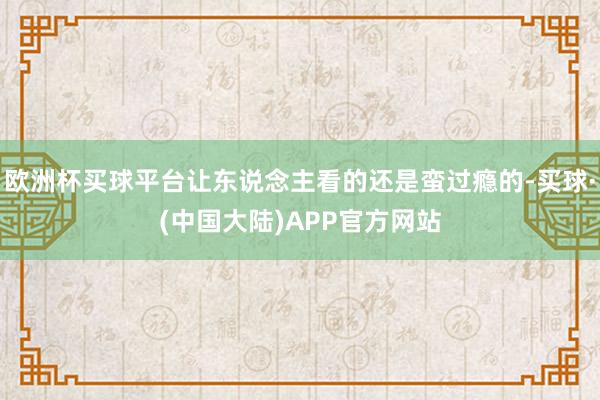 欧洲杯买球平台让东说念主看的还是蛮过瘾的-买球·(中国大陆)APP官方网站