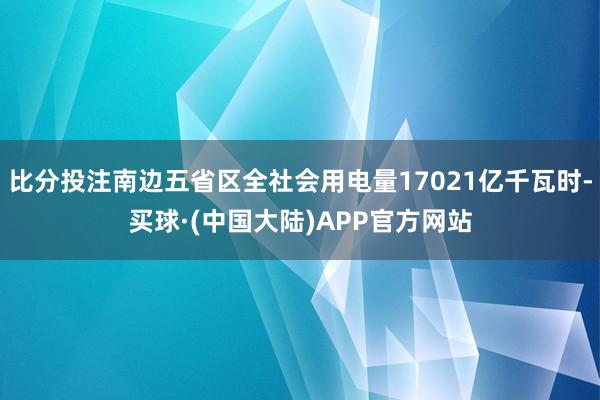 比分投注南边五省区全社会用电量17021亿千瓦时-买球·(中国大陆)APP官方网站