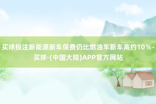 买球投注新能源新车保费仍比燃油车新车高约10％-买球·(中国大陆)APP官方网站