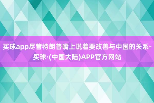 买球app尽管特朗普嘴上说着要改善与中国的关系-买球·(中国大陆)APP官方网站