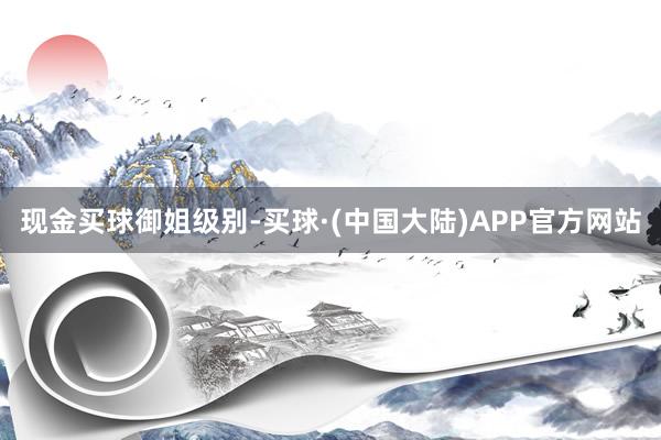 现金买球御姐级别-买球·(中国大陆)APP官方网站