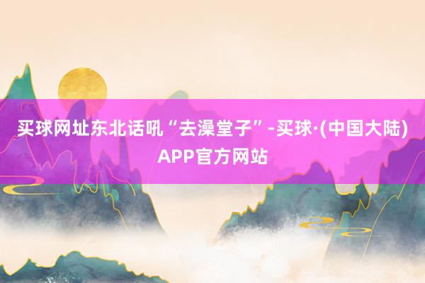 买球网址东北话吼“去澡堂子”-买球·(中国大陆)APP官方网站