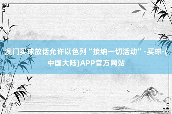 澳门买球放话允许以色列“接纳一切活动”-买球·(中国大陆)APP官方网站