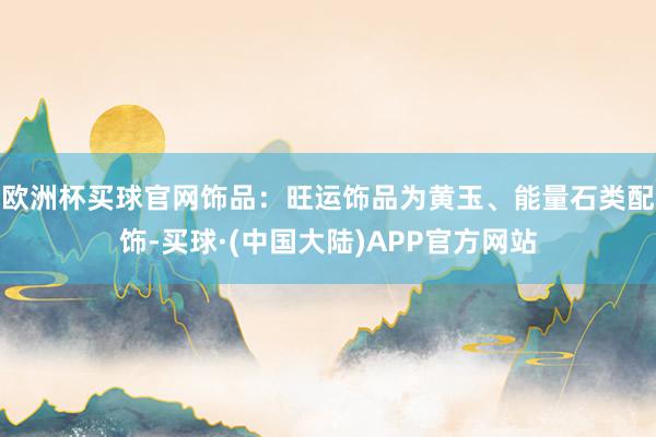 欧洲杯买球官网饰品：旺运饰品为黄玉、能量石类配饰-买球·(中国大陆)APP官方网站