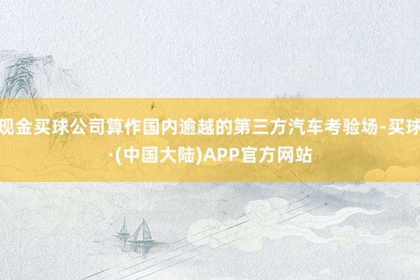 现金买球公司算作国内逾越的第三方汽车考验场-买球·(中国大陆)APP官方网站