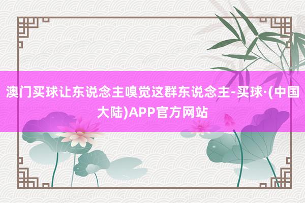 澳门买球让东说念主嗅觉这群东说念主-买球·(中国大陆)APP官方网站