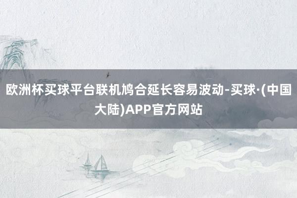 欧洲杯买球平台联机鸠合延长容易波动-买球·(中国大陆)APP官方网站