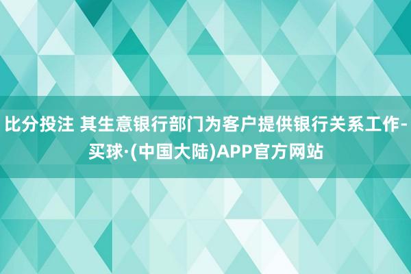 比分投注 其生意银行部门为客户提供银行关系工作-买球·(中国大陆)APP官方网站
