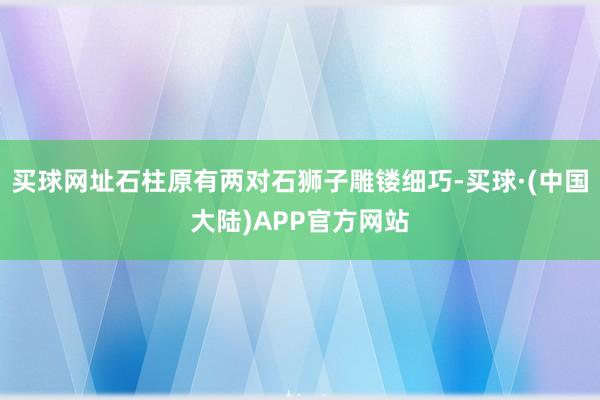 买球网址石柱原有两对石狮子雕镂细巧-买球·(中国大陆)APP官方网站