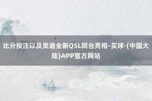 比分投注以及奥迪全新Q5L同台亮相-买球·(中国大陆)APP官方网站