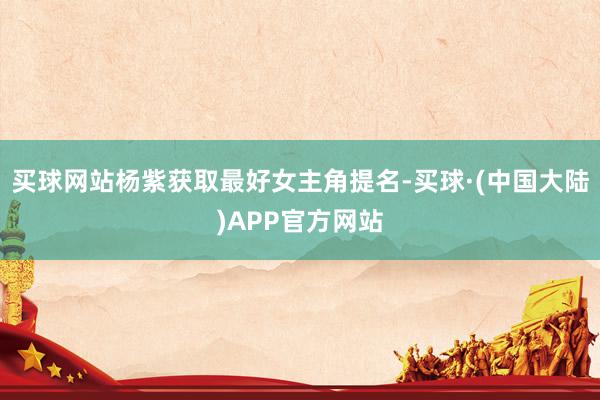 买球网站杨紫获取最好女主角提名-买球·(中国大陆)APP官方网站