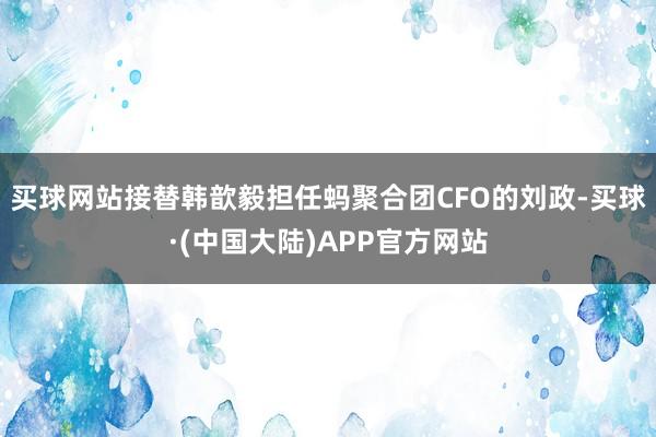 买球网站接替韩歆毅担任蚂聚合团CFO的刘政-买球·(中国大陆)APP官方网站